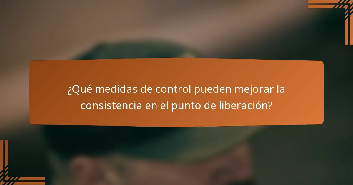 ¿Qué medidas de control pueden mejorar la consistencia en el punto de liberación?